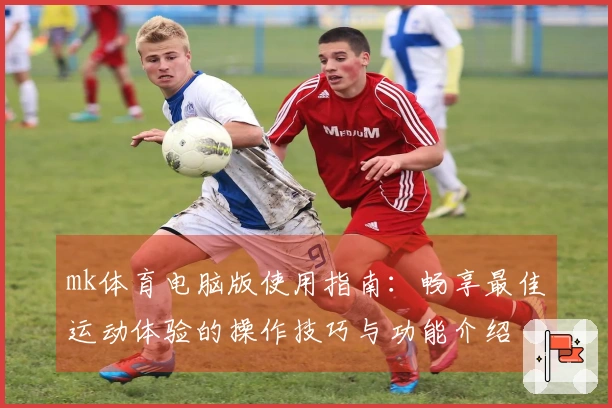 mk体育电脑版使用指南:畅享最佳运动体验的操作技巧与功能介绍