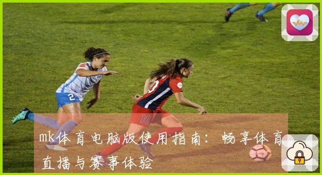 mk体育电脑版使用指南：畅享体育直播与赛事体验